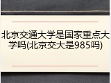 北京交通大学是国家重点大学吗(北京交大是985吗)