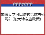 东南大学可以进校后转专业吗？(东大转专业政策)