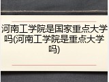 河南工学院是国家重点大学吗(河南工学院是重点大学吗)