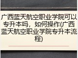 广西蓝天航空职业学院可以专升本吗，如何操作(广西蓝天航空职业学院专升本流程)