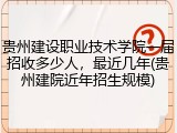 贵州建设职业技术学院一届招收多少人，最近几年(贵州建院近年招生规模)