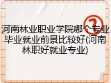 河南林业职业学院哪个专业毕业就业前景比较好(河南林职好就业专业)