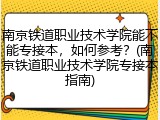 南京铁道职业技术学院能不能专接本，如何参考？(南京铁道职业技术学院专接本指南)
