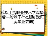 成都工贸职业技术学院毕业后一般能干什么呢(成都工贸毕业去向)