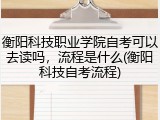衡阳科技职业学院自考可以去读吗，流程是什么(衡阳科技自考流程)