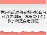 株洲师范高等专科学校自考可以去读吗，流程是什么(株洲师范自考流程)