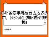 郑州警察学院校园占地多少亩,多少师生(郑州警院规模)