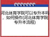 河北体育学院可以专升本吗，如何操作(河北体育学院专升本流程)