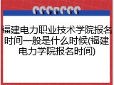 福建电力职业技术学院报名时间一般是什么时候(福建电力学院报名时间)