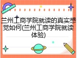 兰州工商学院就读的真实感觉如何(兰州工商学院就读体验)
