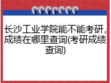 长沙工业学院能不能考研，成绩在哪里查询(考研成绩查询)