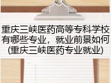 重庆三峡医药高等专科学校有哪些专业，就业前景如何(重庆三峡医药专业就业)