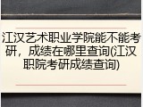 江汉艺术职业学院能不能考研,成绩在哪里查询(江汉职院考研成绩查询)