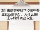 镇江市高等专科学校哪些专业就业前景好，为什么(镇江专科好就业专业)