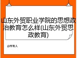 山东外贸职业学院的思想政治教育怎么样(山东外贸思政教育)