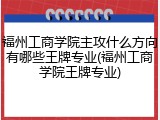 福州工商学院主攻什么方向有哪些王牌专业(福州工商学院王牌专业)