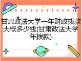 甘肃政法大学一年财政拨款大概多少钱(甘肃政法大学年拨款)