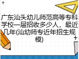 广东汕头幼儿师范高等专科学校一届招收多少人，最近几年(汕幼师专近年招生规模)