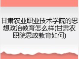 甘肃农业职业技术学院的思想政治教育怎么样(甘肃农职院思政教育如何)