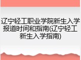 辽宁轻工职业学院新生入学报道时间和指南(辽宁轻工新生入学指南)