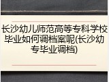 长沙幼儿师范高等专科学校毕业如何调档案呢(长沙幼专毕业调档)
