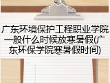 广东环境保护工程职业学院一般什么时候放寒暑假(广东环保学院寒暑假时间)