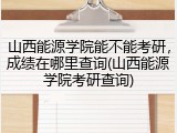 山西能源学院能不能考研，成绩在哪里查询(山西能源学院考研查询)