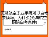 芜湖航空职业学院可以自考去读吗，为什么(芜湖航空职院自考条件)
