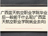 广西蓝天航空职业学院毕业后一般能干什么呢(广西蓝天航空职业学院就业去向)