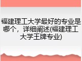 福建理工大学最好的专业是哪个，详细阐述(福建理工大学王牌专业)