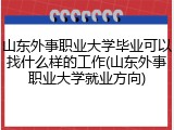 山东外事职业大学毕业可以找什么样的工作(山东外事职业大学就业方向)