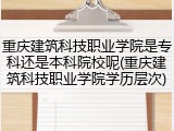 重庆建筑科技职业学院是专科还是本科院校呢(重庆建筑科技职业学院学历层次)