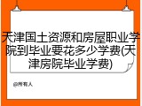 天津国土资源和房屋职业学院到毕业要花多少学费(天津房院毕业学费)