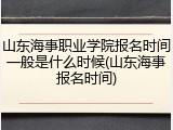 山东海事职业学院报名时间一般是什么时候(山东海事报名时间)