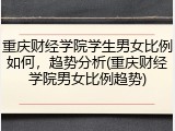 重庆财经学院学生男女比例如何，趋势分析(重庆财经学院男女比例趋势)