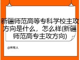 新疆师范高等专科学校主攻方向是什么，怎么样(新疆师范高专主攻方向)