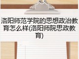 洛阳师范学院的思想政治教育怎么样(洛阳师院思政教育)
