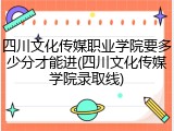 四川文化传媒职业学院要多少分才能进(四川文化传媒学院录取线)