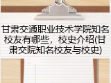 甘肃交通职业技术学院知名校友有哪些，校史介绍(甘肃交院知名校友与校史)