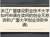 浙江广厦建设职业技术大学如何申请在读间的创业无息贷款(广厦大学创业贷款申请)