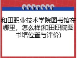 和田职业技术学院图书馆在哪里，怎么样(和田职院图书馆位置与评价)