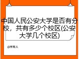 中国人民公安大学是否有分校，共有多少个校区(公安大学几个校区)