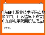 广东邮电职业技术学院占地多少亩，什么情况下成立(广东邮电学院面积与成立)