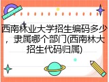 西南林业大学招生编码多少，隶属哪个部门(西南林大招生代码归属)
