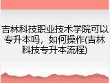 吉林科技职业技术学院可以专升本吗，如何操作(吉林科技专升本流程)