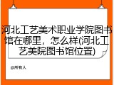 河北工艺美术职业学院图书馆在哪里，怎么样(河北工艺美院图书馆位置)