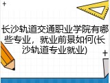 长沙轨道交通职业学院有哪些专业，就业前景如何(长沙轨道专业就业)
