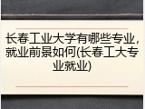 长春工业大学有哪些专业，就业前景如何(长春工大专业就业)