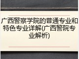 广西警察学院的普通专业和特色专业详解(广西警院专业解析)