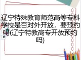 辽宁特殊教育师范高等专科学校是否对外开放，要预约吗(辽宁特教高专开放预约吗)